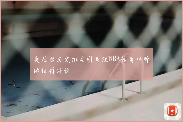 奥尼尔历史排名引关注NBA传奇中锋地位再评估