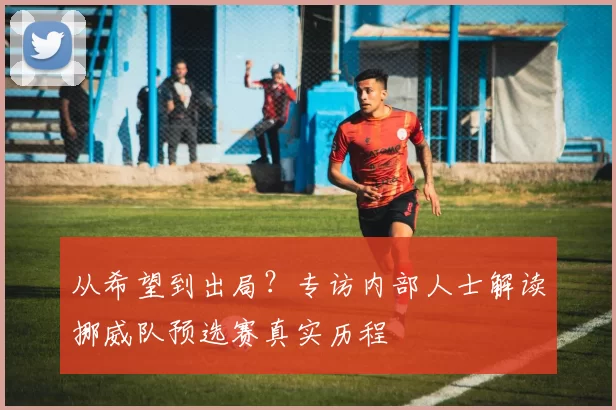 从希望到出局？专访内部人士解读挪威队预选赛真实历程