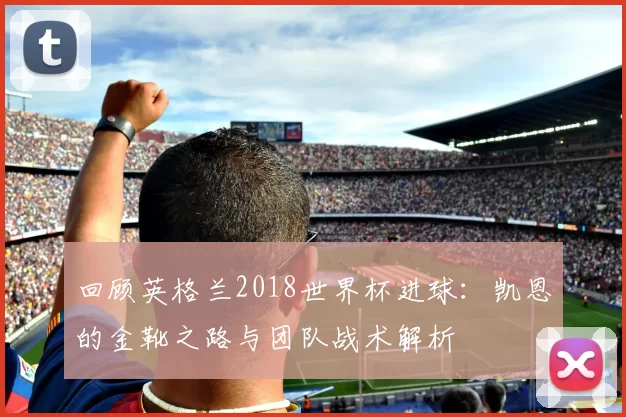 回顾英格兰2018世界杯进球：凯恩的金靴之路与团队战术解析