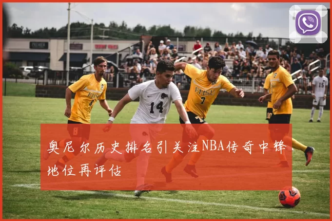 奥尼尔历史排名引关注NBA传奇中锋地位再评估