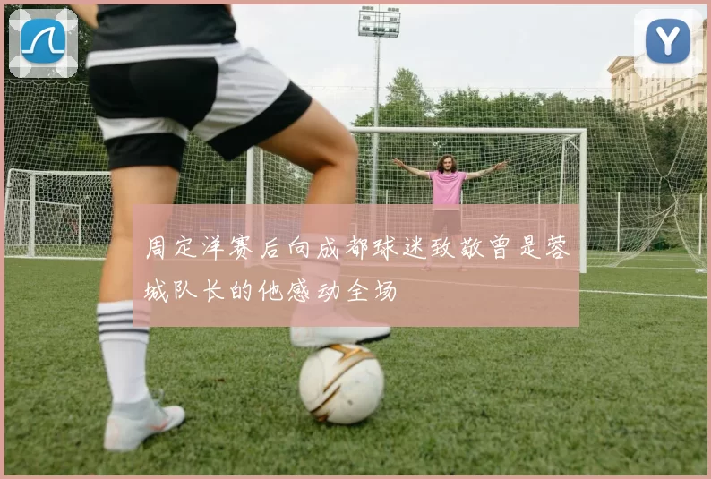 周定洋赛后向成都球迷致敬曾是蓉城队长的他感动全场