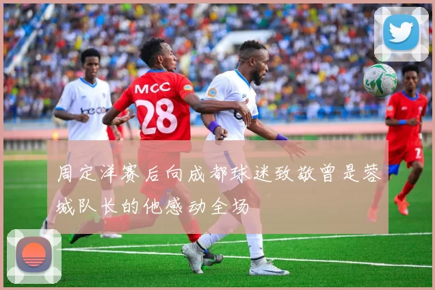 周定洋赛后向成都球迷致敬曾是蓉城队长的他感动全场