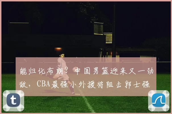 能归化布朗?中国男篮迎来又一劲敌,CBA最强小外援将阻击郭士强