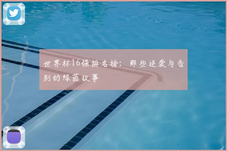 世界杯16强排名榜:那些逆袭与告别的绿茵故事
