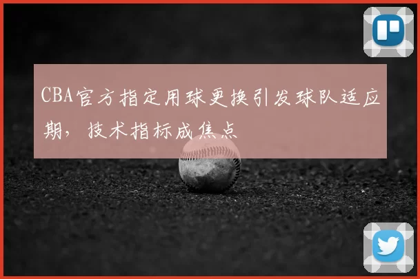 CBA官方指定用球更换引发球队适应期，技术指标成焦点
