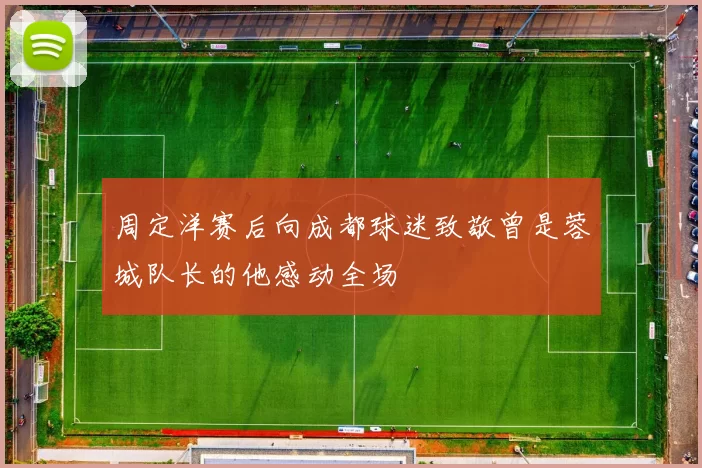周定洋赛后向成都球迷致敬曾是蓉城队长的他感动全场