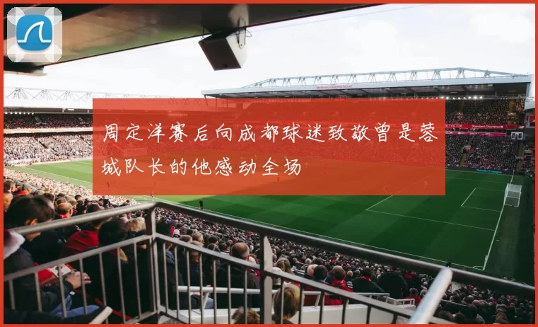 周定洋赛后向成都球迷致敬曾是蓉城队长的他感动全场