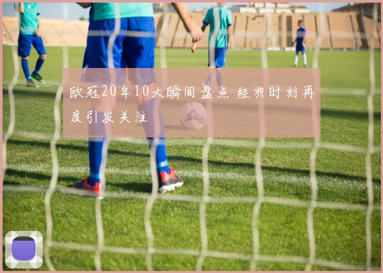 欧冠20年10大瞬间盘点 经典时刻再度引发关注