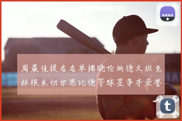 周最佳提名名单揭晓伦纳德文班克林根米切尔恩比德等球星争夺荣誉