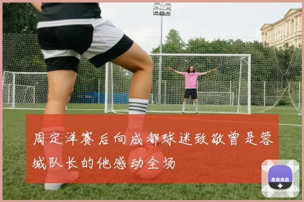 周定洋赛后向成都球迷致敬曾是蓉城队长的他感动全场