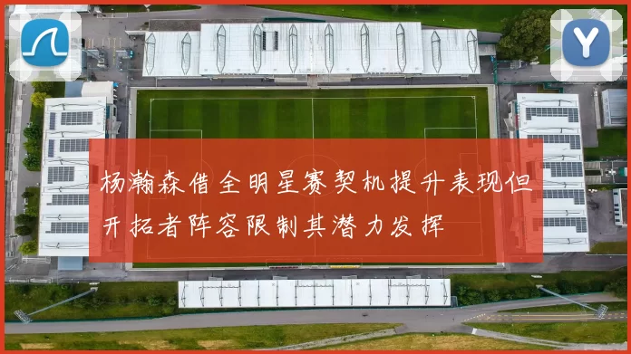 杨瀚森借全明星赛契机提升表现但开拓者阵容限制其潜力发挥