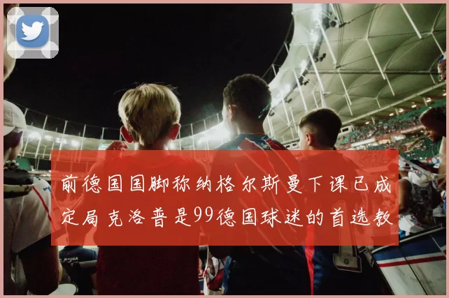 前德国国脚称纳格尔斯曼下课已成定局克洛普是99德国球迷的首选教练