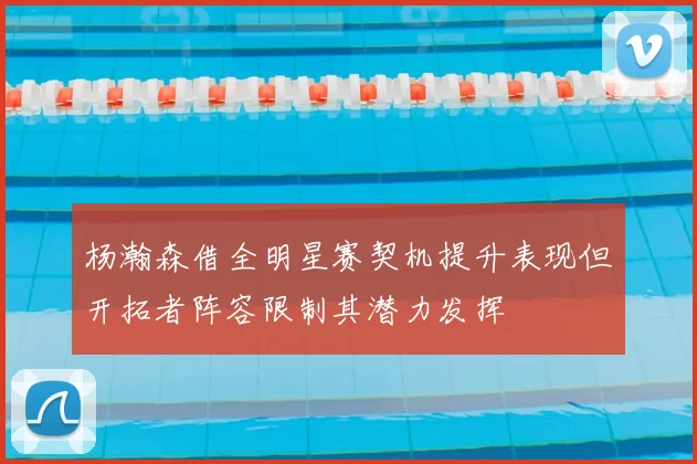 杨瀚森借全明星赛契机提升表现但开拓者阵容限制其潜力发挥