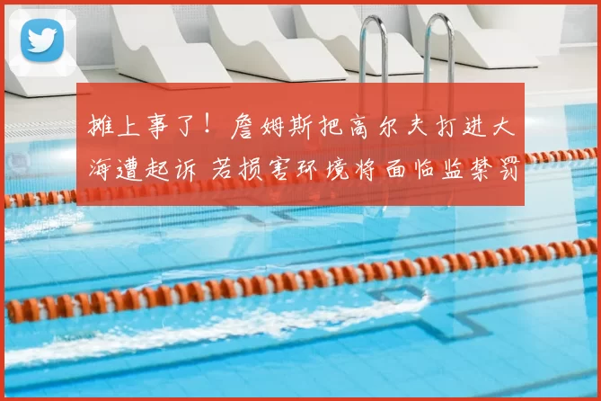 摊上事了!詹姆斯把高尔夫打进大海遭起诉 若损害环境将面临监禁罚款