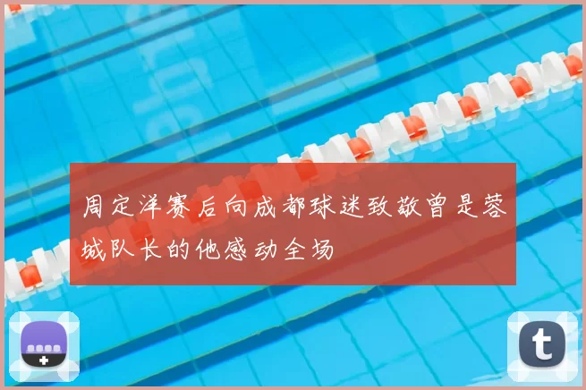 周定洋赛后向成都球迷致敬曾是蓉城队长的他感动全场