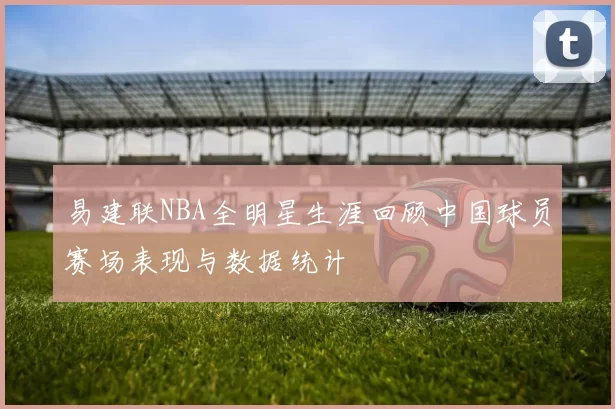 易建联NBA全明星生涯回顾中国球员赛场表现与数据统计