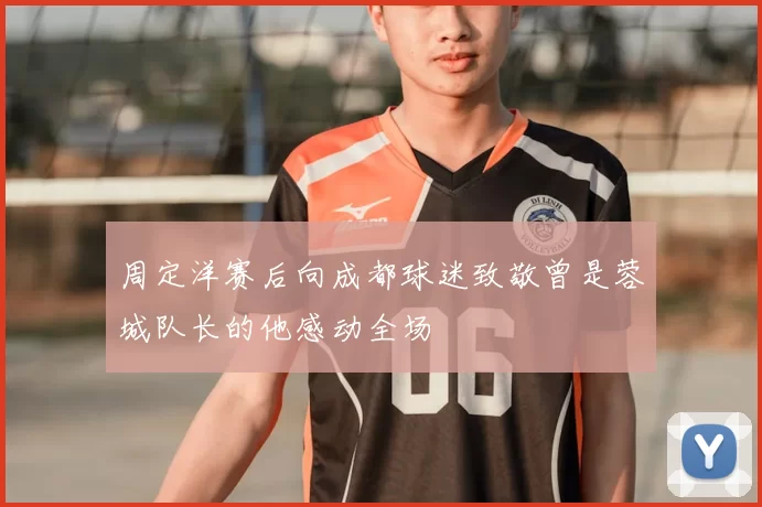 周定洋赛后向成都球迷致敬曾是蓉城队长的他感动全场