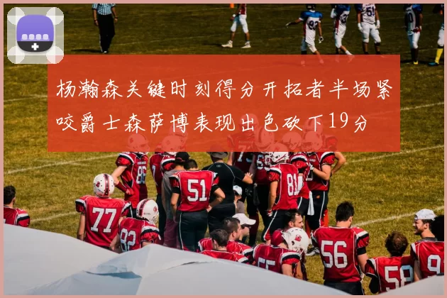 杨瀚森关键时刻得分开拓者半场紧咬爵士森萨博表现出色砍下19分