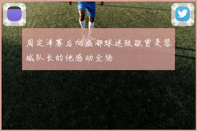 周定洋赛后向成都球迷致敬曾是蓉城队长的他感动全场