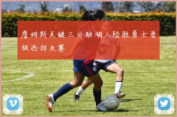 詹姆斯关键三分助湖人险胜勇士晋级西部决赛