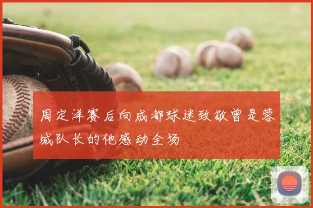 周定洋赛后向成都球迷致敬曾是蓉城队长的他感动全场