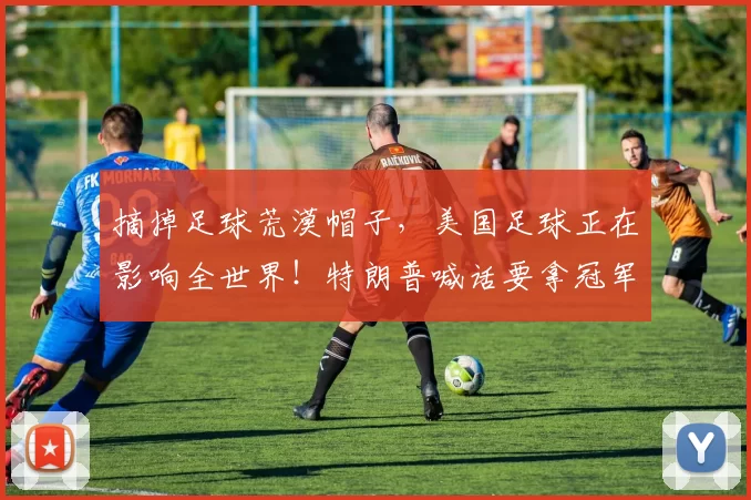 摘掉足球荒漠帽子，美国足球正在影响全世界！特朗普喊话要拿冠军