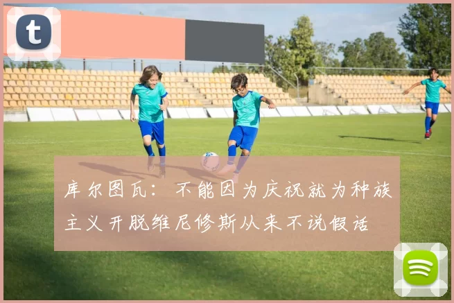 库尔图瓦：不能因为庆祝就为种族主义开脱维尼修斯从来不说假话