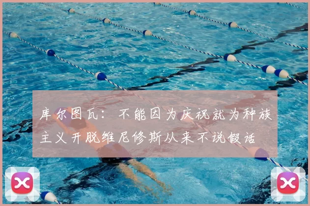 库尔图瓦：不能因为庆祝就为种族主义开脱维尼修斯从来不说假话