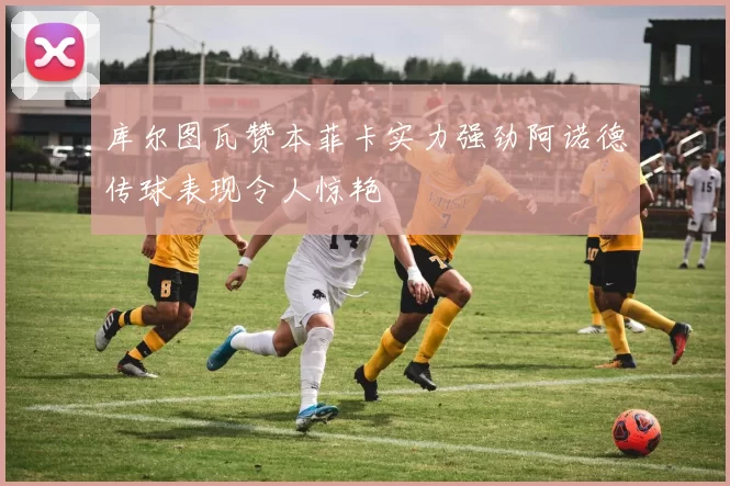 库尔图瓦赞本菲卡实力强劲阿诺德传球表现令人惊艳
