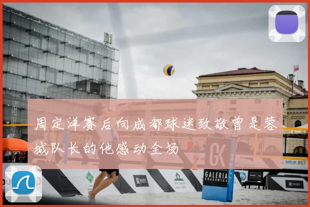 周定洋赛后向成都球迷致敬曾是蓉城队长的他感动全场