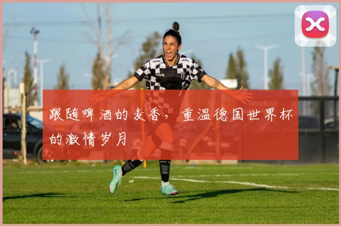 跟随啤酒的麦香,重温德国世界杯的激情岁月