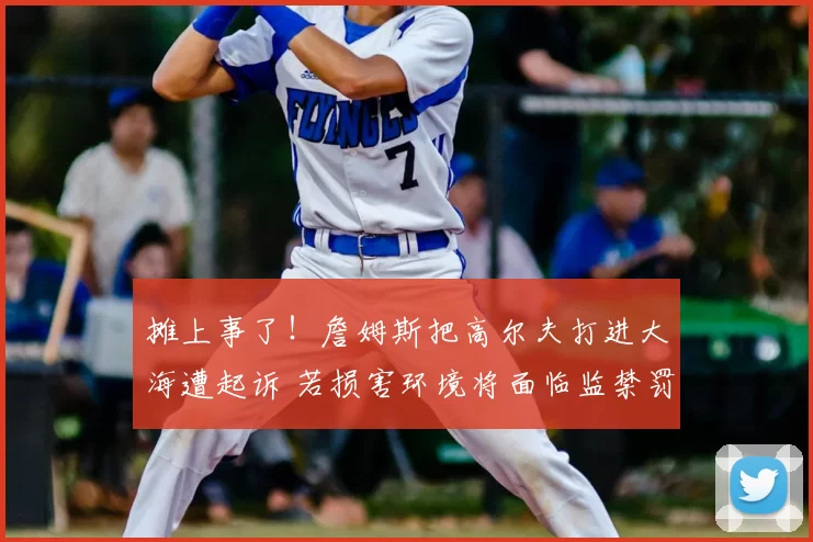 摊上事了！詹姆斯把高尔夫打进大海遭起诉 若损害环境将面临监禁罚款