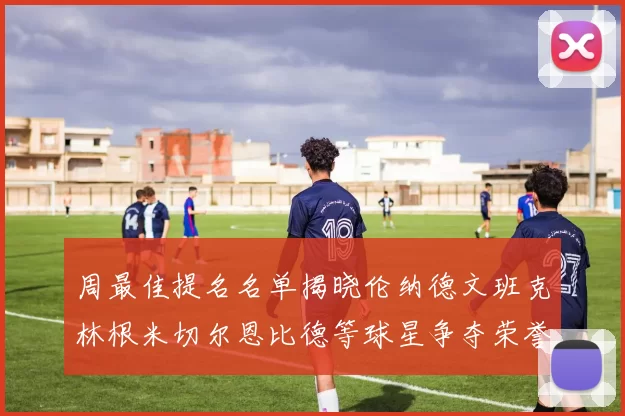 周最佳提名名单揭晓伦纳德文班克林根米切尔恩比德等球星争夺荣誉