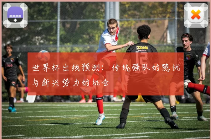世界杯出线预测:传统强队的隐忧与新兴势力的机会