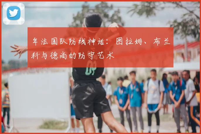 年法国队防线神话：图拉姆、布兰科与德尚的防守艺术