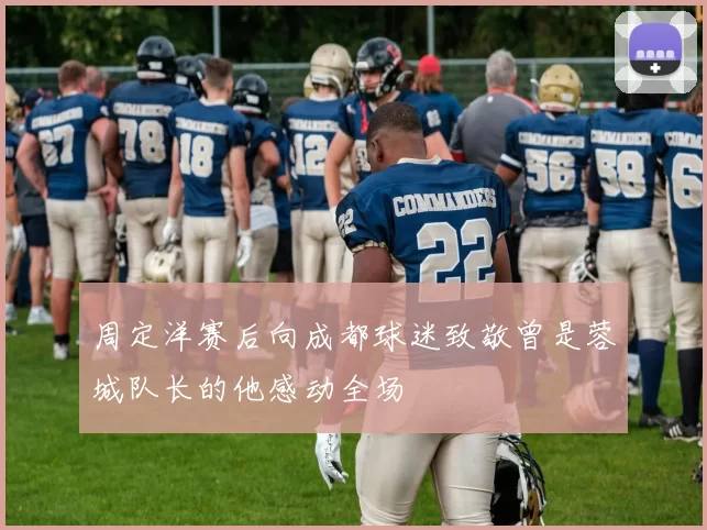 周定洋赛后向成都球迷致敬曾是蓉城队长的他感动全场