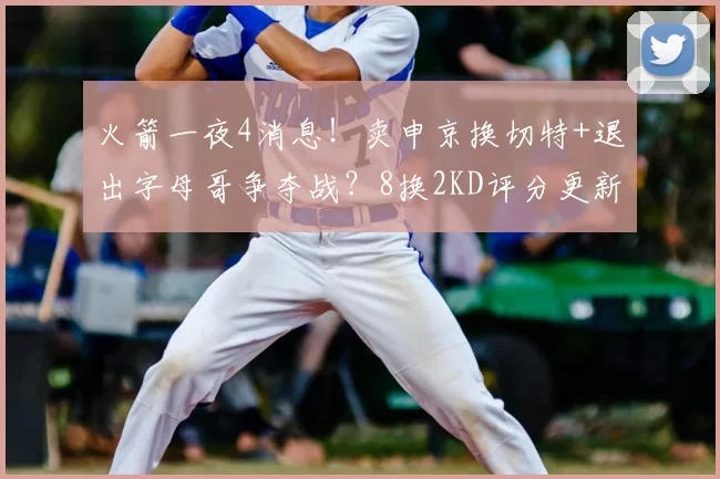 火箭一夜4消息！卖申京换切特+退出字母哥争夺战？8换2KD评分更新