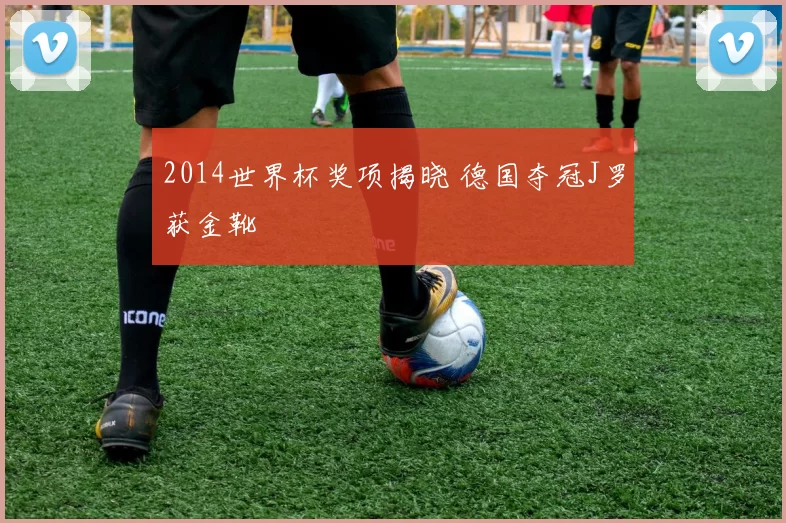 2014世界杯奖项揭晓 德国夺冠J罗获金靴