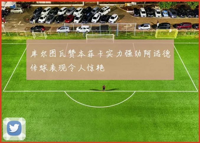 库尔图瓦赞本菲卡实力强劲阿诺德传球表现令人惊艳