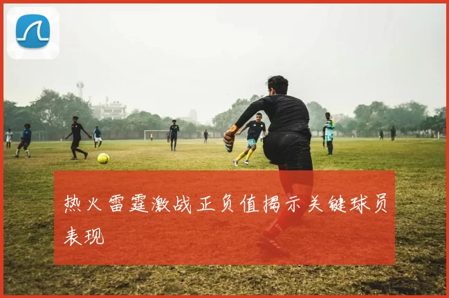 热火雷霆激战正负值揭示关键球员表现