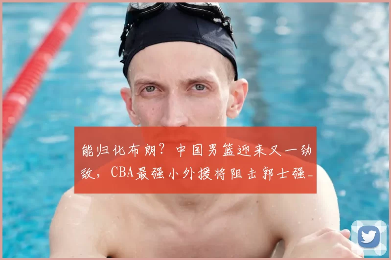 能归化布朗？中国男篮迎来又一劲敌，CBA最强小外援将阻击郭士强_古德温_广厦_上海