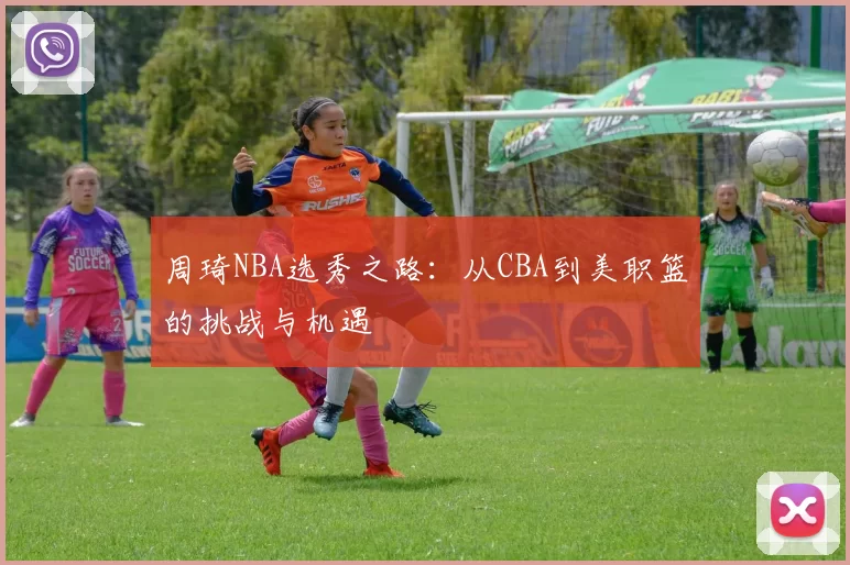 周琦NBA选秀之路：从CBA到美职篮的挑战与机遇