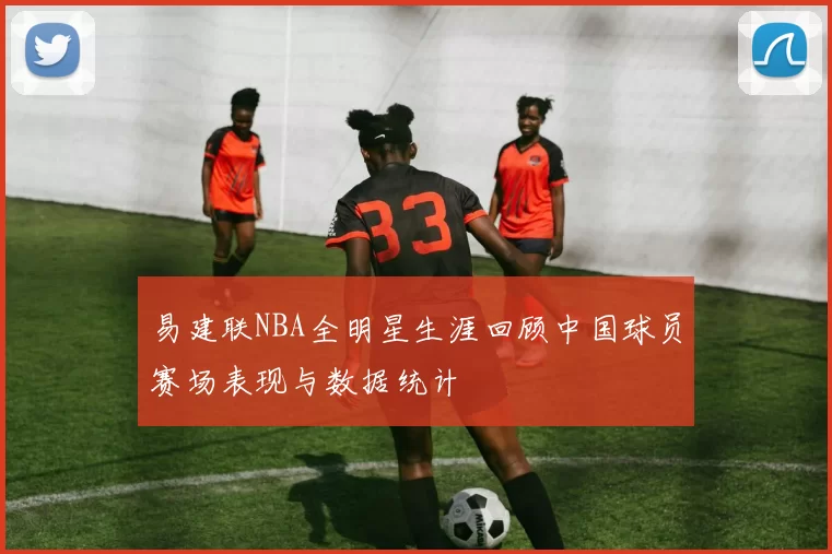 易建联NBA全明星生涯回顾中国球员赛场表现与数据统计
