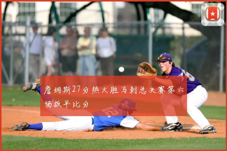 詹姆斯27分热火胜马刺总决赛第六场扳平比分
