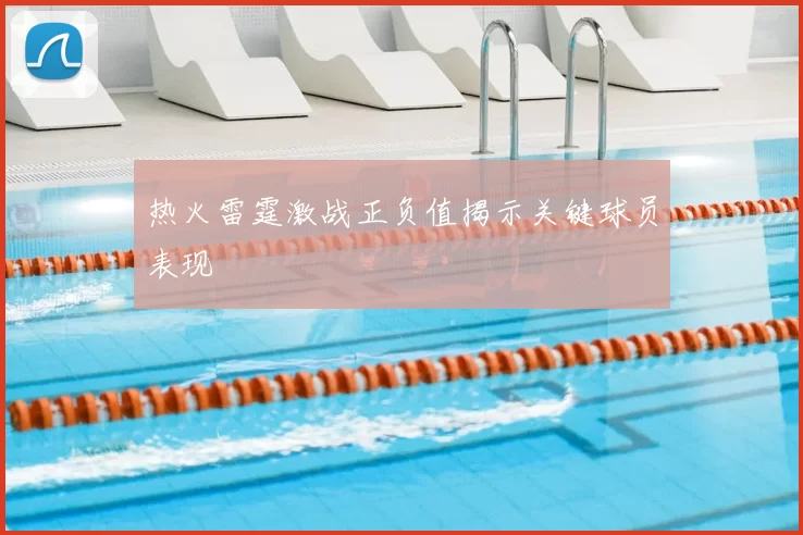 热火雷霆激战正负值揭示关键球员表现