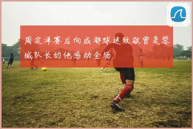 周定洋赛后向成都球迷致敬曾是蓉城队长的他感动全场