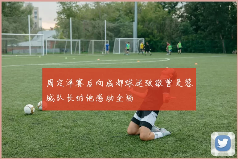 周定洋赛后向成都球迷致敬曾是蓉城队长的他感动全场