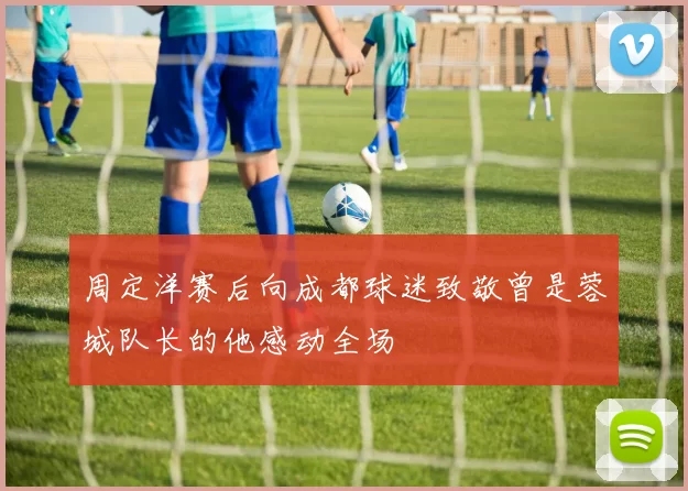 周定洋赛后向成都球迷致敬曾是蓉城队长的他感动全场