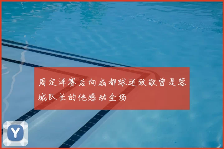 周定洋赛后向成都球迷致敬曾是蓉城队长的他感动全场