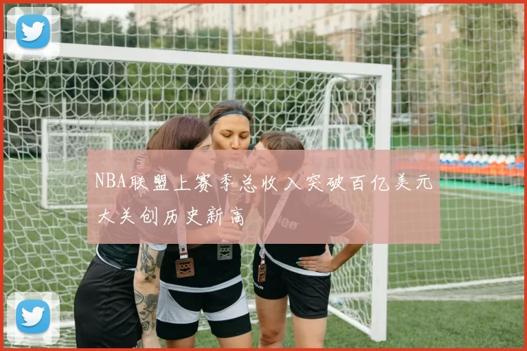 NBA联盟上赛季总收入突破百亿美元大关创历史新高